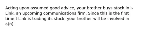 Acting upon assumed good advice, your brother buys stock in I-Link, an upcoming communications firm. Since this is the first time I-Link is trading its stock, your brother will be involved in a(n)