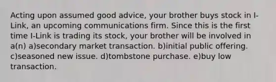 Acting upon assumed good advice, your brother buys stock in I-Link, an upcoming communications firm. Since this is the first time I-Link is trading its stock, your brother will be involved in a(n) a)secondary market transaction. b)initial public offering. c)seasoned new issue. d)tombstone purchase. e)buy low transaction.