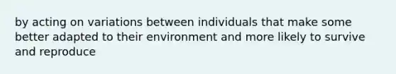 by acting on variations between individuals that make some better adapted to their environment and more likely to survive and reproduce