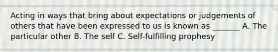 Acting in ways that bring about expectations or judgements of others that have been expressed to us is known as _______ A. The particular other B. The self C. Self-fulfilling prophesy