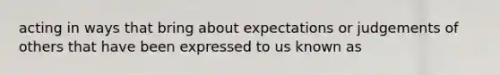 acting in ways that bring about expectations or judgements of others that have been expressed to us known as