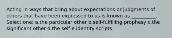 Acting in ways that bring about expectations or judgments of others that have been expressed to us is known as __________. Select one: a.the particular other b.self-fulfilling prophesy c.the significant other d.the self e.identity scripts