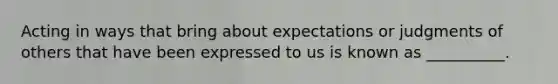 Acting in ways that bring about expectations or judgments of others that have been expressed to us is known as __________.