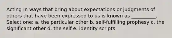 Acting in ways that bring about expectations or judgments of others that have been expressed to us is known as __________. Select one: a. the particular other b. self-fulfilling prophesy c. the significant other d. the self e. identity scripts