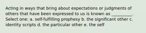 Acting in ways that bring about expectations or judgments of others that have been expressed to us is known as __________. Select one: a. self-fulfilling prophesy b. the significant other c. identity scripts d. the particular other e. the self