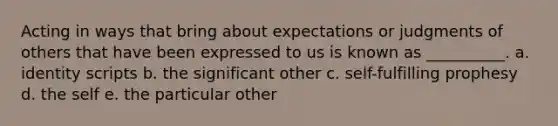 Acting in ways that bring about expectations or judgments of others that have been expressed to us is known as __________. a. identity scripts b. the significant other c. self-fulfilling prophesy d. the self e. the particular other