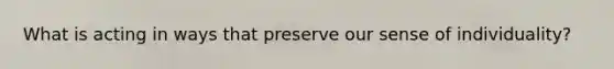 What is acting in ways that preserve our sense of individuality?
