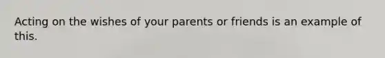 Acting on the wishes of your parents or friends is an example of this.