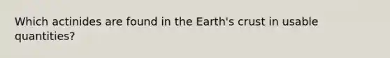 Which actinides are found in the Earth's crust in usable quantities?