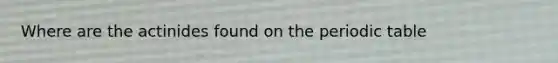 Where are the actinides found on the periodic table