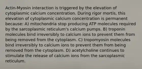 Actin-Myosin interaction is triggered by the elevation of cytoplasmic calcium concentration. During rigor mortis, this elevation of cytoplasmic calcium concentration is permanent because: A) mitochondria stop producing ATP molecules required by the sarcoplasmic reticulum's calcium pumps. B) troponin molecules bind irreversibly to calcium ions to prevent them from being removed from the cytoplasm. C) tropomyosin molecules bind irreversibly to calcium ions to prevent them from being removed from the cytoplasm. D) acetylcholine continues to stimulate the release of calcium ions from the sarcoplasmic reticulum.