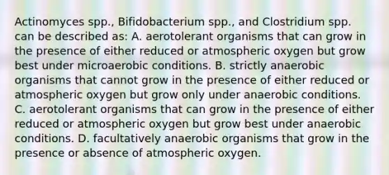 Actinomyces spp., Bifidobacterium spp., and Clostridium spp. can be described as: A. aerotolerant organisms that can grow in the presence of either reduced or atmospheric oxygen but grow best under microaerobic conditions. B. strictly anaerobic organisms that cannot grow in the presence of either reduced or atmospheric oxygen but grow only under anaerobic conditions. C. aerotolerant organisms that can grow in the presence of either reduced or atmospheric oxygen but grow best under anaerobic conditions. D. facultatively anaerobic organisms that grow in the presence or absence of atmospheric oxygen.