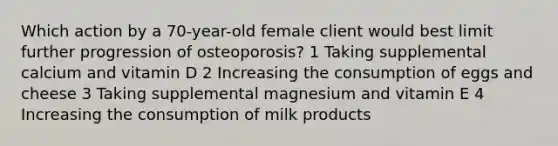 Which action by a 70-year-old female client would best limit further progression of osteoporosis? 1 Taking supplemental calcium and vitamin D 2 Increasing the consumption of eggs and cheese 3 Taking supplemental magnesium and vitamin E 4 Increasing the consumption of milk products