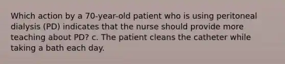 Which action by a 70-year-old patient who is using peritoneal dialysis (PD) indicates that the nurse should provide more teaching about PD? c. The patient cleans the catheter while taking a bath each day.