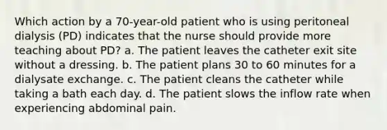 Which action by a 70-year-old patient who is using peritoneal dialysis (PD) indicates that the nurse should provide more teaching about PD? a. The patient leaves the catheter exit site without a dressing. b. The patient plans 30 to 60 minutes for a dialysate exchange. c. The patient cleans the catheter while taking a bath each day. d. The patient slows the inflow rate when experiencing abdominal pain.