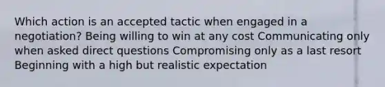 Which action is an accepted tactic when engaged in a negotiation? Being willing to win at any cost Communicating only when asked direct questions Compromising only as a last resort Beginning with a high but realistic expectation