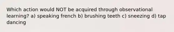 Which action would NOT be acquired through observational learning? a) speaking french b) brushing teeth c) sneezing d) tap dancing