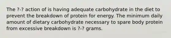 The ?-? action of is having adequate carbohydrate in the diet to prevent the breakdown of protein for energy. The minimum daily amount of dietary carbohydrate necessary to spare body protein from excessive breakdown is ?-? grams.