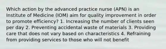 Which action by the advanced practice nurse (APN) is an Institute of Medicine (IOM) aim for quality improvement in order to promote efficiency? 1. Increasing the number of clients seen per day 2. Preventing accidental waste of materials 3. Providing care that does not vary based on characteristics 4. Refraining from providing services to those who will not benefit