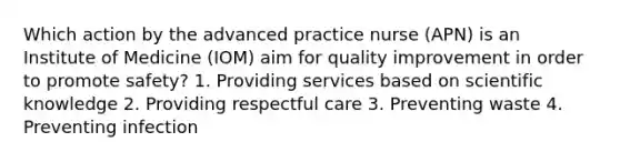 Which action by the advanced practice nurse (APN) is an Institute of Medicine (IOM) aim for quality improvement in order to promote safety? 1. Providing services based on scientific knowledge 2. Providing respectful care 3. Preventing waste 4. Preventing infection