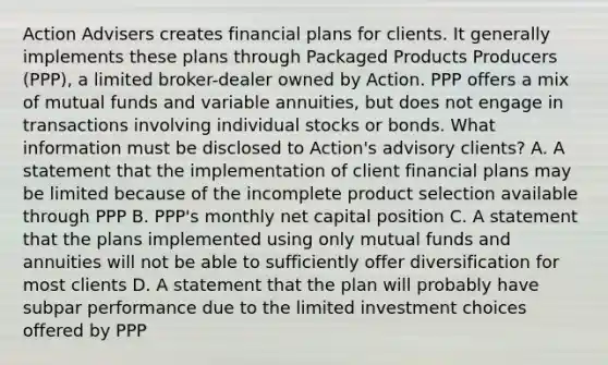 Action Advisers creates financial plans for clients. It generally implements these plans through Packaged Products Producers (PPP), a limited broker-dealer owned by Action. PPP offers a mix of mutual funds and variable annuities, but does not engage in transactions involving individual stocks or bonds. What information must be disclosed to Action's advisory clients? A. A statement that the implementation of client financial plans may be limited because of the incomplete product selection available through PPP B. PPP's monthly net capital position C. A statement that the plans implemented using only mutual funds and annuities will not be able to sufficiently offer diversification for most clients D. A statement that the plan will probably have subpar performance due to the limited investment choices offered by PPP