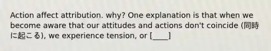 Action affect attribution. why? One explanation is that when we become aware that our attitudes and actions don't coincide (同時に起こる), we experience tension, or [____]