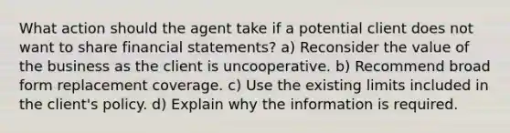 What action should the agent take if a potential client does not want to share financial statements? a) Reconsider the value of the business as the client is uncooperative. b) Recommend broad form replacement coverage. c) Use the existing limits included in the client's policy. d) Explain why the information is required.