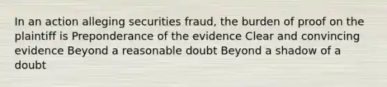 In an action alleging securities fraud, the burden of proof on the plaintiff is Preponderance of the evidence Clear and convincing evidence Beyond a reasonable doubt Beyond a shadow of a doubt