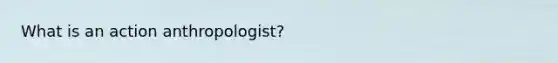 What is an action anthropologist?