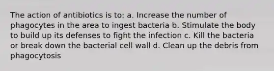 The action of antibiotics is to: a. Increase the number of phagocytes in the area to ingest bacteria b. Stimulate the body to build up its defenses to fight the infection c. Kill the bacteria or break down the bacterial cell wall d. Clean up the debris from phagocytosis