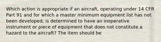 Which action is appropriate if an aircraft, operating under 14 CFR Part 91 and for which a master minimum equipment list has not been developed, is determined to have an inoperative instrument or piece of equipment that does not constitute a hazard to the aircraft? The item should be