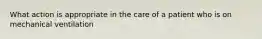 What action is appropriate in the care of a patient who is on mechanical ventilation