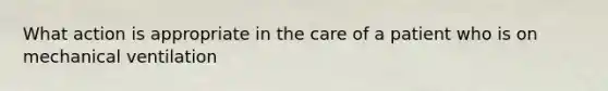 What action is appropriate in the care of a patient who is on mechanical ventilation