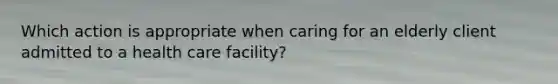 Which action is appropriate when caring for an elderly client admitted to a health care facility?