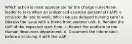 Which action is most appropriate for the charge nurse/team leader to take when an unlicensed assistive personnel (UAP) is consistently late to work, which causes delayed nursing care? a. Discuss the issue with a friend from another unit. b. Remind the UAP of the expected start time. c. Report the problem to the Human Resources department. d. Document the information before discussing it with the UAP.