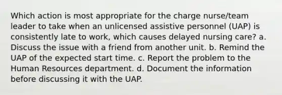 Which action is most appropriate for the charge nurse/team leader to take when an unlicensed assistive personnel (UAP) is consistently late to work, which causes delayed nursing care? a. Discuss the issue with a friend from another unit. b. Remind the UAP of the expected start time. c. Report the problem to the Human Resources department. d. Document the information before discussing it with the UAP.