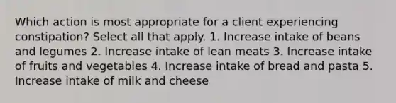 Which action is most appropriate for a client experiencing constipation? Select all that apply. 1. Increase intake of beans and legumes 2. Increase intake of lean meats 3. Increase intake of fruits and vegetables 4. Increase intake of bread and pasta 5. Increase intake of milk and cheese