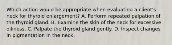 Which action would be appropriate when evaluating a client's neck for thyroid enlargement? A. Perform repeated palpation of the thyroid gland. B. Examine the skin of the neck for excessive oiliness. C. Palpate the thyroid gland gently. D. Inspect changes in pigmentation in the neck.