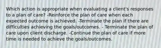 Which action is appropriate when evaluating a client's responses to a plan of care? -Reinforce the plan of care when each expected outcome is achieved. -Terminate the plan if there are difficulties achieving the goals/outcomes. - Terminate the plan of care upon client discharge. -Continue the plan of care if more time is needed to achieve the goals/outcomes.