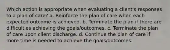 Which action is appropriate when evaluating a client's responses to a plan of care? a. Reinforce the plan of care when each expected outcome is achieved. b. Terminate the plan if there are difficulties achieving the goals/outcomes. c. Terminate the plan of care upon client discharge. d. Continue the plan of care if more time is needed to achieve the goals/outcomes.