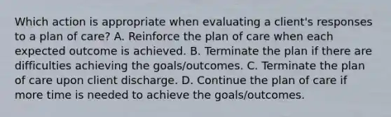 Which action is appropriate when evaluating a client's responses to a plan of care? A. Reinforce the plan of care when each expected outcome is achieved. B. Terminate the plan if there are difficulties achieving the goals/outcomes. C. Terminate the plan of care upon client discharge. D. Continue the plan of care if more time is needed to achieve the goals/outcomes.