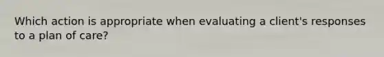 Which action is appropriate when evaluating a client's responses to a plan of care?