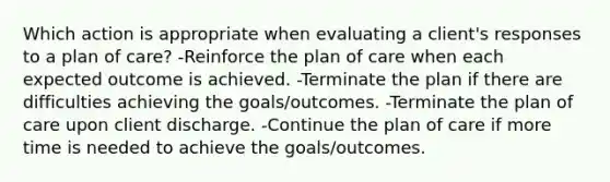 Which action is appropriate when evaluating a client's responses to a plan of care? -Reinforce the plan of care when each expected outcome is achieved. -Terminate the plan if there are difficulties achieving the goals/outcomes. -Terminate the plan of care upon client discharge. -Continue the plan of care if more time is needed to achieve the goals/outcomes.