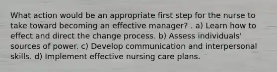 What action would be an appropriate first step for the nurse to take toward becoming an effective manager? . a) Learn how to effect and direct the change process. b) Assess individuals' sources of power. c) Develop communication and interpersonal skills. d) Implement effective nursing care plans.