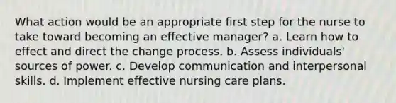 What action would be an appropriate first step for the nurse to take toward becoming an effective manager? a. Learn how to effect and direct the change process. b. Assess individuals' sources of power. c. Develop communication and interpersonal skills. d. Implement effective nursing care plans.