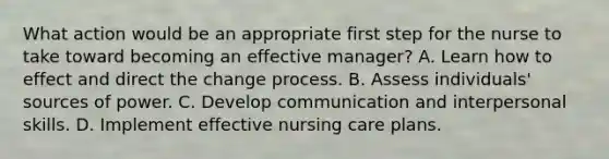 What action would be an appropriate first step for the nurse to take toward becoming an effective manager? A. Learn how to effect and direct the change process. B. Assess individuals' sources of power. C. Develop communication and interpersonal skills. D. Implement effective nursing care plans.