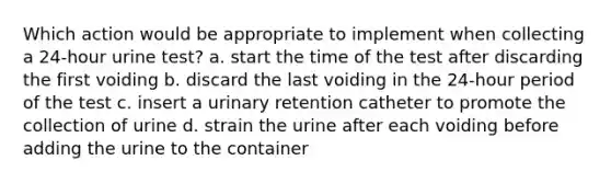 Which action would be appropriate to implement when collecting a 24-hour urine test? a. start the time of the test after discarding the first voiding b. discard the last voiding in the 24-hour period of the test c. insert a urinary retention catheter to promote the collection of urine d. strain the urine after each voiding before adding the urine to the container