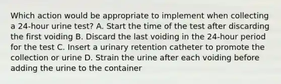 Which action would be appropriate to implement when collecting a 24-hour urine test? A. Start the time of the test after discarding the first voiding B. Discard the last voiding in the 24-hour period for the test C. Insert a urinary retention catheter to promote the collection or urine D. Strain the urine after each voiding before adding the urine to the container