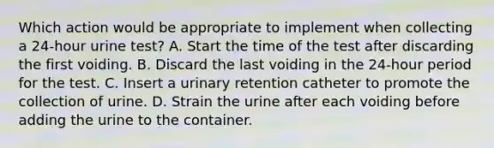 Which action would be appropriate to implement when collecting a 24-hour urine test? A. Start the time of the test after discarding the first voiding. B. Discard the last voiding in the 24-hour period for the test. C. Insert a urinary retention catheter to promote the collection of urine. D. Strain the urine after each voiding before adding the urine to the container.