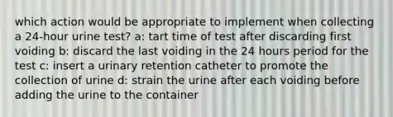 which action would be appropriate to implement when collecting a 24-hour urine test? a: tart time of test after discarding first voiding b: discard the last voiding in the 24 hours period for the test c: insert a urinary retention catheter to promote the collection of urine d: strain the urine after each voiding before adding the urine to the container